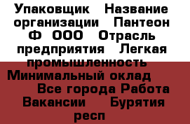 Упаковщик › Название организации ­ Пантеон-Ф, ООО › Отрасль предприятия ­ Легкая промышленность › Минимальный оклад ­ 20 000 - Все города Работа » Вакансии   . Бурятия респ.